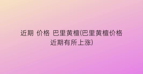近期 价格 巴里黄檀(巴里黄檀价格近期有所上涨)